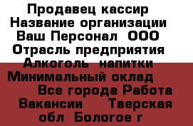 Продавец-кассир › Название организации ­ Ваш Персонал, ООО › Отрасль предприятия ­ Алкоголь, напитки › Минимальный оклад ­ 13 000 - Все города Работа » Вакансии   . Тверская обл.,Бологое г.